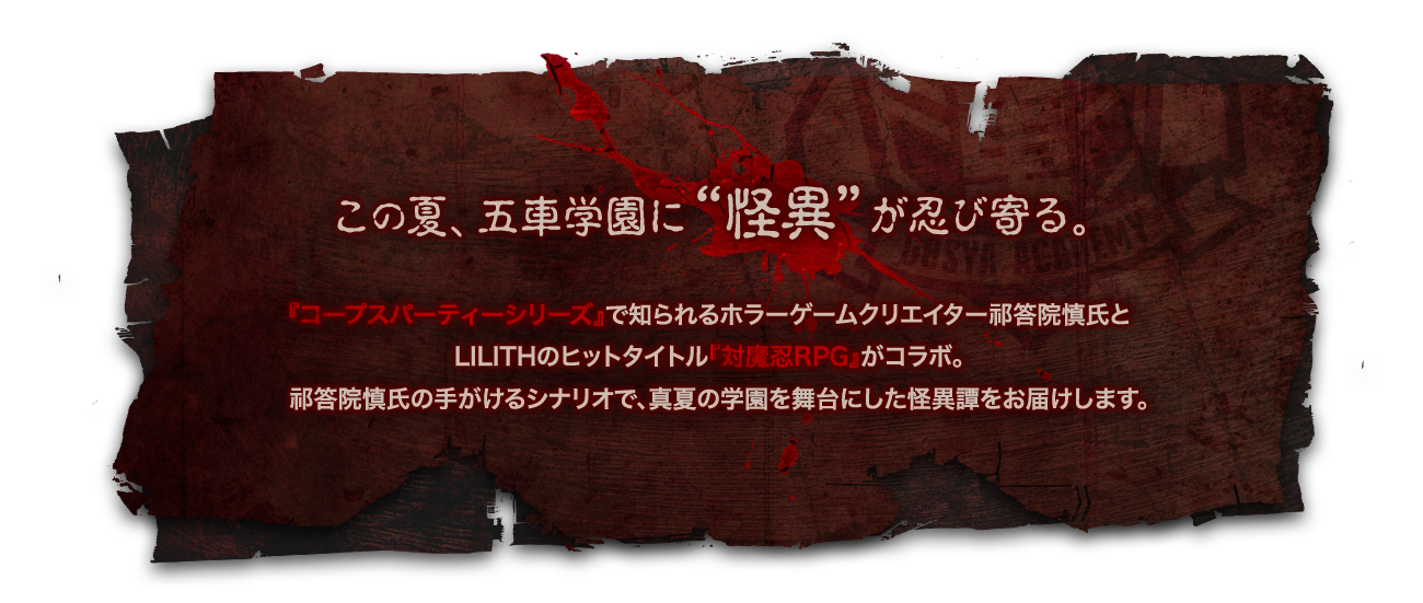 この夏、五車学園に“怪異”が忍び寄る。『コープスパーティーシリーズ』で知られるホラーゲームクリエイター祁答院慎 氏とLilithのヒットタイトル『対魔忍RPG』がコラボ。祁答院 慎 氏の手がけるシナリオで、真夏の学園を舞台にした怪異譚をお届けします。