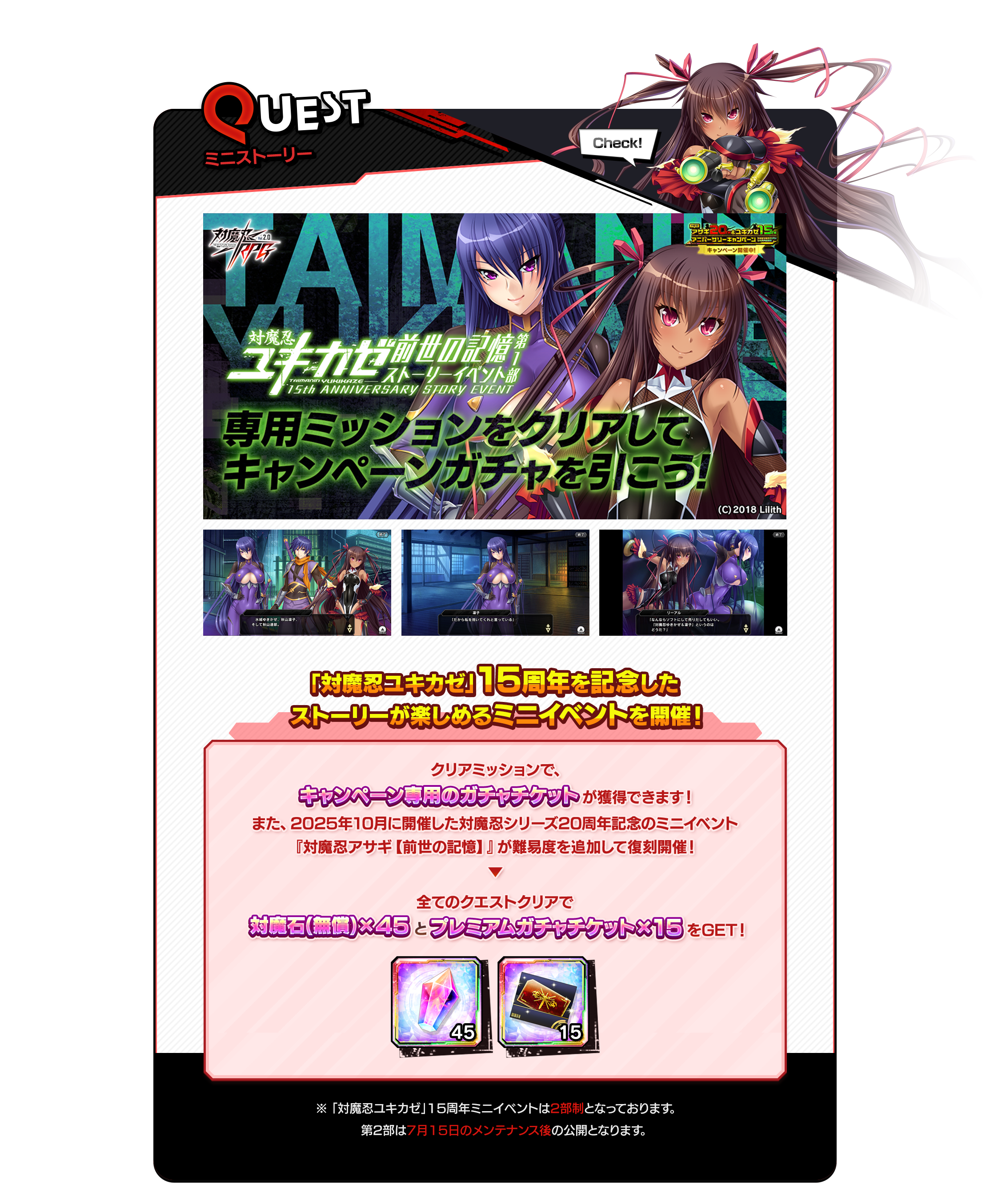 quest ミニイベント　「対魔忍ユキカゼ」15周年を記念したストーリーが楽しめるミニイベントを開催！クリアミッションで、キャンペーン専用のガチャチケットが獲得できます！また、2025年10月に開催した対魔忍シリーズ20周年記念のミニイベント『対魔忍アサギ【前世の記憶】』が難易度を追加して復刻開催！全てのクエストクリアで対魔石(無償)×45とプレミアムガチャチケット15枚をGETできます。※「対魔忍ユキカゼ」15周年ミニイベントは2部制となっております、第2部は7月15日のメンテナンス後の公開となります。
