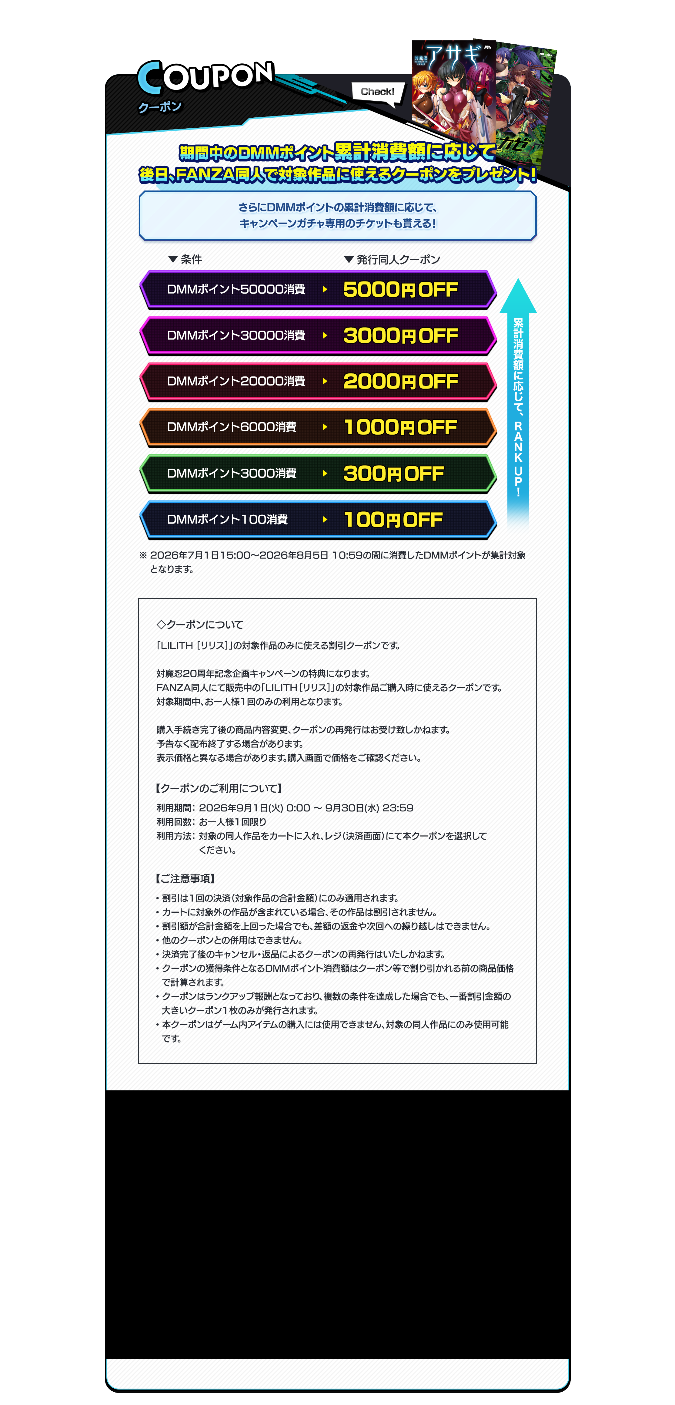 coupon 同人クーポン　期間中のDMMポイント消費額に応じて後日、FANZA同人で対象作品に使えるクーポンをプレゼント！さらにDMMポイントの消費数に応じて、キャンペーンガチャ専用のチケットも貰える！◇クーポンについて「Lilith ［リリス］」の対象作品のみに使える【OFF金額を入れる】クーポンです。対魔忍20周年記念企画キャンペーンの特典になります。FANZA同人にて販売中の「Lilith ［リリス］」の対象作品ご購入時に使える【OFF金額を入れる】クーポンです。対象期間中、お一人様1回のみの利用となります。購入手続き完了後の商品内容変更、クーポンの再発行はお受け致しかねます。予告なく配布終了する場合があります。表示価格と異なる場合があります。購入画面で価格をご確認ください。【クーポンのご利用について】利用期間： 2026年9月1日(火) 0:00 ～ 9月30日(水) 23:59利用回数： お一人様1回限り利用方法： 対象の同人作品をカートに入れ、レジ（決済画面）にて本クーポンを選択してください。【ご注意事項】・割引は1回の決済（対象作品の合計金額）にのみ適用されます。・カートに対象外の作品が含まれている場合、その作品は割引されません。・割引額が合計金額を上回った場合でも、差額の返金や次回への繰り越しはできません。・他のクーポンとの併用はできません。・決済完了後のキャンセル・返品によるクーポンの再発行はいたしかねます。・クーポンの獲得条件となるDMMポイント消費額はクーポン等で割り引かれる前の商品価格で計算されます。・クーポンはランクアップ報酬となっており、複数の条件を達成した場合でも、一番割引金額の大きいクーポン1枚のみが発行されます。・本クーポンはゲーム内アイテムの購入には使用できません、対象の同人作品にのみ使用可能です。
